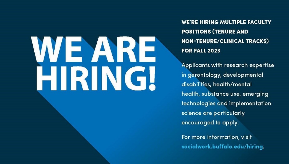 WE’RE HIRING MULTIPLE FACULTY POSITIONS (TENURE AND NON-TENURE/CLINICAL TRACKS) FOR FALL 2023. Applicants with research expertise in gerontology, developmental disabilities, health/mental health, substance use, emerging technologies and implementation science are particularly encouraged to apply. For more information, visit socialwork.bufalo.edu/hiring. 