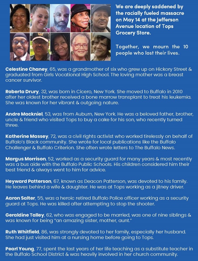 We are deeply saddened by the racially fueled massacre on May 14 at the Jefferson Avenue location of Tops Grocery Store. Together, we mourn the 10 people who lost their lives. 10 portraits of those killed. 